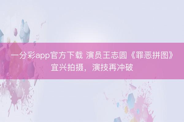 一分彩app官方下载 演员王志圆《罪恶拼图》宜兴拍摄，演技再冲破