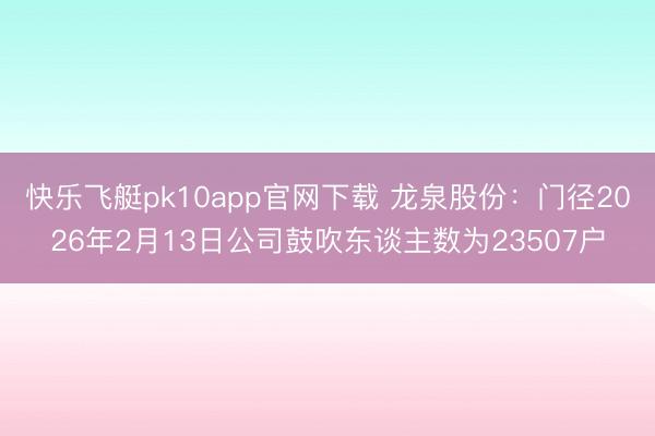 快乐飞艇pk10app官网下载 龙泉股份：门径2026年2月13日公司鼓吹东谈主数为23507户