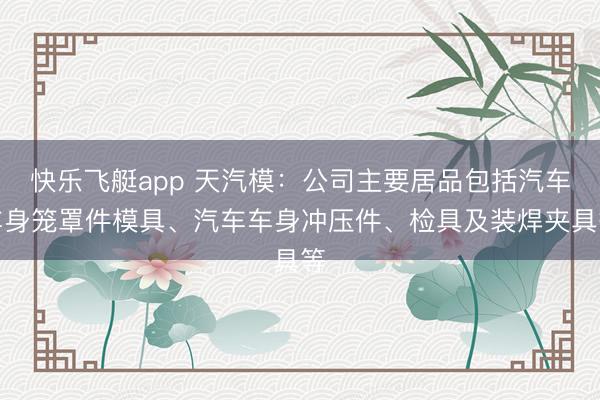 快乐飞艇app 天汽模：公司主要居品包括汽车车身笼罩件模具、汽车车身冲压件、检具及装焊夹具等