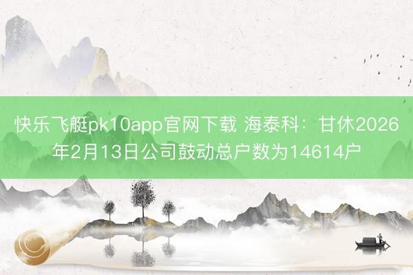 快乐飞艇pk10app官网下载 海泰科：甘休2026年2月13日公司鼓动总户数为14614户
