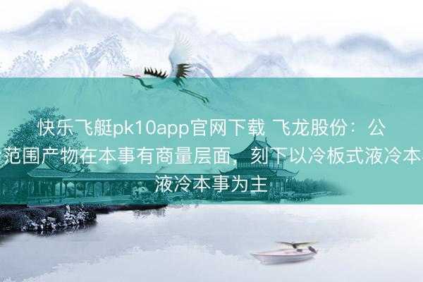 快乐飞艇pk10app官网下载 飞龙股份：公司液冷范围产物在本事有商量层面，刻下以冷板式液冷本事为主