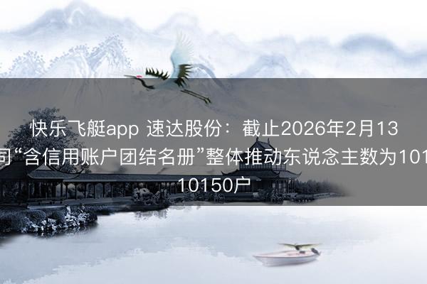 快乐飞艇app 速达股份：截止2026年2月13日公司“含信用账户团结名册”整体推动东说念主数为10150户