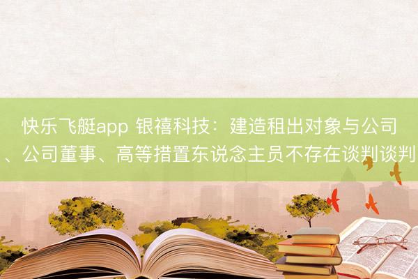 快乐飞艇app 银禧科技：建造租出对象与公司、公司董事、高等措置东说念主员不存在谈判谈判