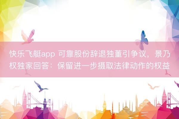 快乐飞艇app 可靠股份辞退独董引争议，景乃权独家回答：保留进一步摄取法律动作的权益
