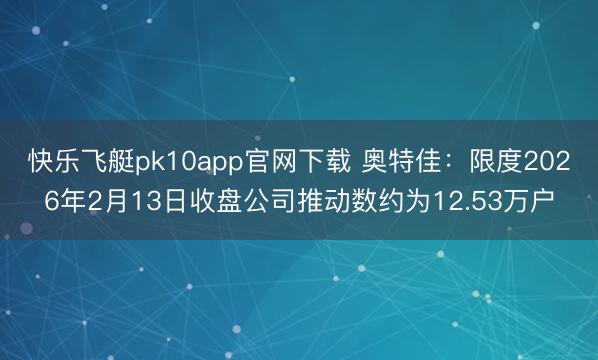 快乐飞艇pk10app官网下载 奥特佳：限度2026年2月13日收盘公司推动数约为12.53万户