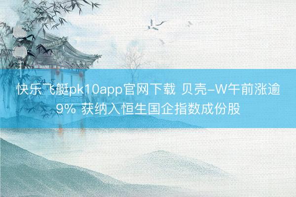 快乐飞艇pk10app官网下载 贝壳-W午前涨逾9% 获纳入恒生国企指数成份股