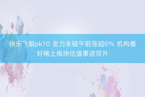 快乐飞艇pk10 金力永磁午前涨超6% 机构看好稀土板块估值事迹双升