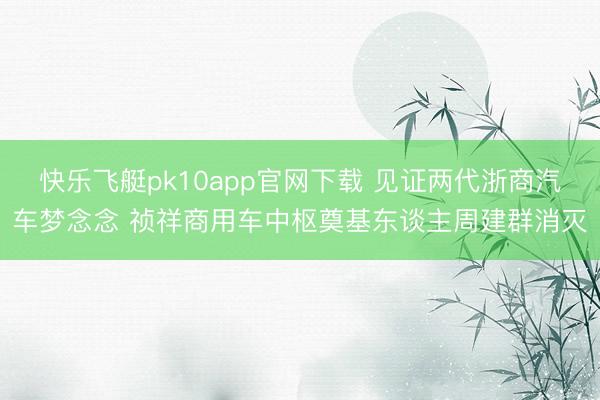 快乐飞艇pk10app官网下载 见证两代浙商汽车梦念念 祯祥商用车中枢奠基东谈主周建群消灭