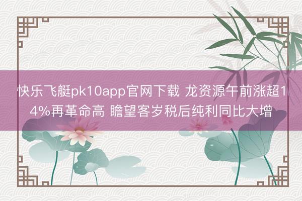 快乐飞艇pk10app官网下载 龙资源午前涨超14%再革命高 瞻望客岁税后纯利同比大增
