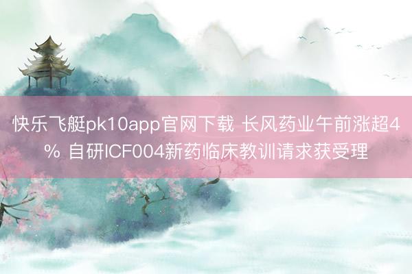 快乐飞艇pk10app官网下载 长风药业午前涨超4% 自研ICF004新药临床教训请求获受理