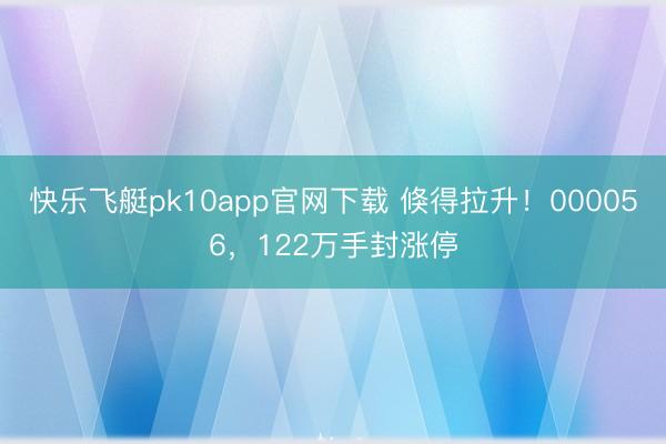 快乐飞艇pk10app官网下载 倏得拉升！000056，122万手封涨停