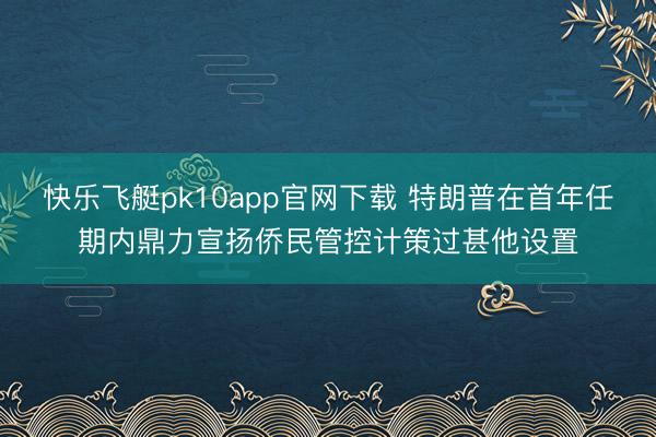 快乐飞艇pk10app官网下载 特朗普在首年任期内鼎力宣扬侨民管控计策过甚他设置