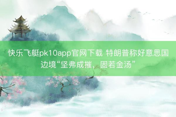 快乐飞艇pk10app官网下载 特朗普称好意思国边境“坚弗成摧，固若金汤”