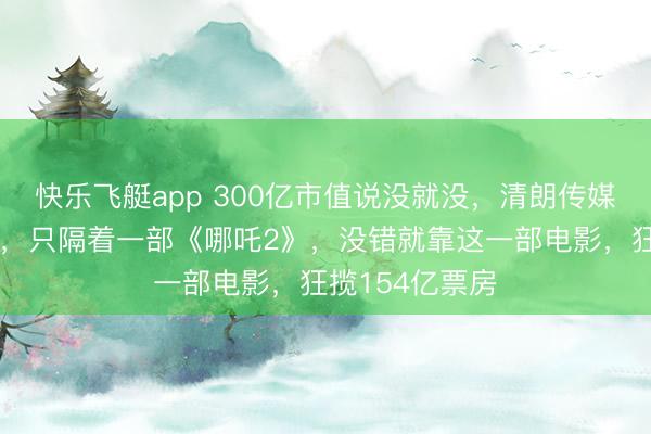快乐飞艇app 300亿市值说没就没，清朗传媒从巅峰到谷底，只隔着一部《哪吒2》，没错就靠这一部电影，狂揽154亿票房