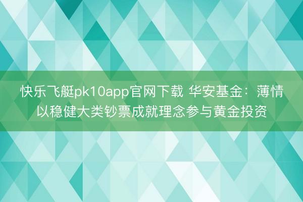 快乐飞艇pk10app官网下载 华安基金:薄情以稳健大类钞票成就理念参与黄金投资