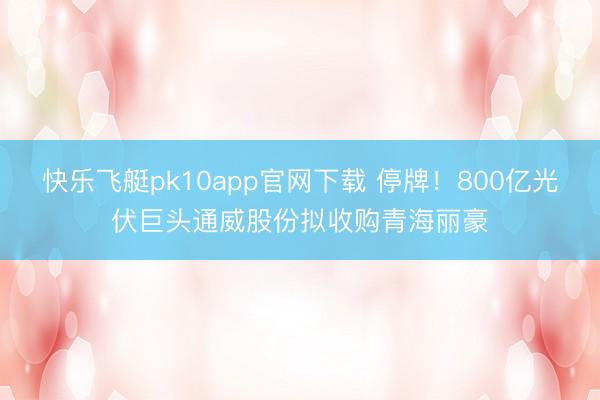 快乐飞艇pk10app官网下载 停牌！800亿光伏巨头通威股份拟收购青海丽豪