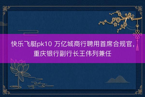 快乐飞艇pk10 万亿城商行聘用首席合规官,重庆银行副行长王伟列兼任