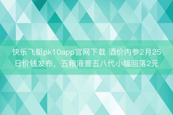 快乐飞艇pk10app官网下载 酒价内参2月25日价钱发布，五粮液普五八代小幅回落2元