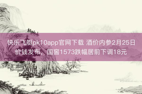 快乐飞艇pk10app官网下载 酒价内参2月25日价钱发布,国窖1573跌幅居前下调18元