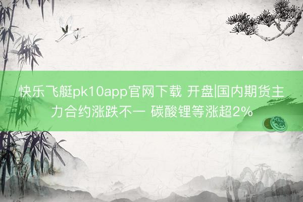 快乐飞艇pk10app官网下载 开盘|国内期货主力合约涨跌不一 碳酸锂等涨超2%
