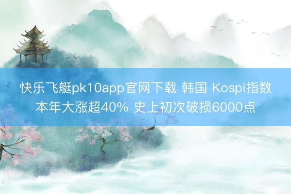 快乐飞艇pk10app官网下载 韩国 Kospi指数本年大涨超40% 史上初次破损6000点