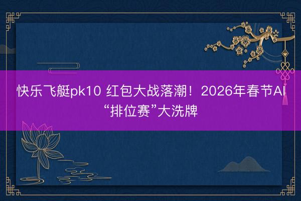 快乐飞艇pk10 红包大战落潮！2026年春节AI“排位赛”大洗牌