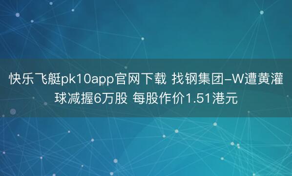 快乐飞艇pk10app官网下载 找钢集团-W遭黄灌球减握6万股 每股作价1.51港元