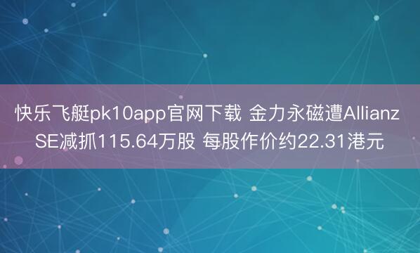 快乐飞艇pk10app官网下载 金力永磁遭Allianz SE减抓115.64万股 每股作价约22.31港元