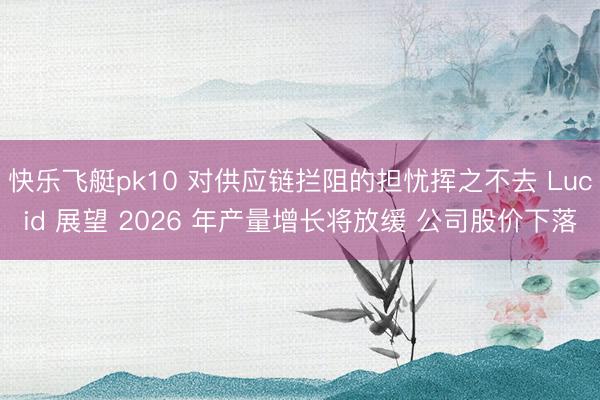 快乐飞艇pk10 对供应链拦阻的担忧挥之不去 Lucid 展望 2026 年产量增长将放缓 公司股价下落