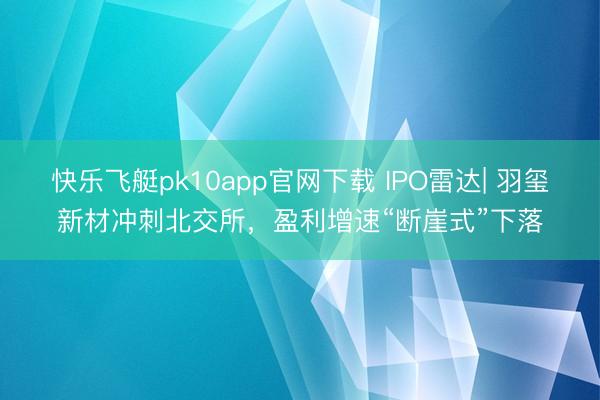 快乐飞艇pk10app官网下载 IPO雷达| 羽玺新材冲刺北交所，盈利增速“断崖式”下落