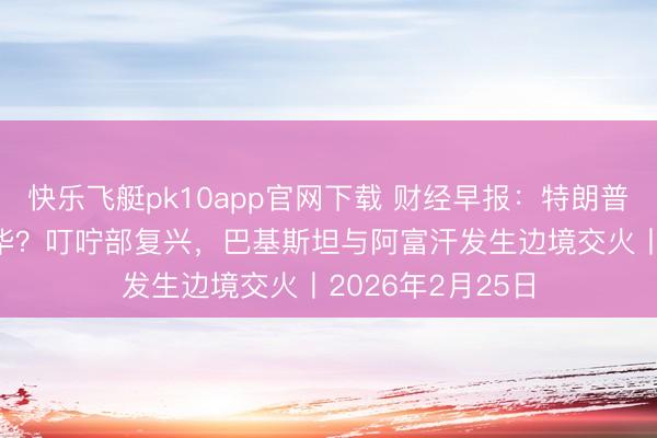 快乐飞艇pk10app官网下载 财经早报:特朗普将在3月31日访华?叮咛部复兴,巴基斯坦与阿富汗发生边境交火丨2026年2月25日