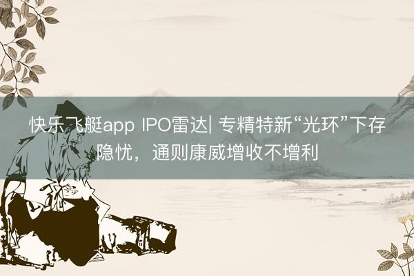 快乐飞艇app IPO雷达| 专精特新“光环”下存隐忧，通则康威增收不增利