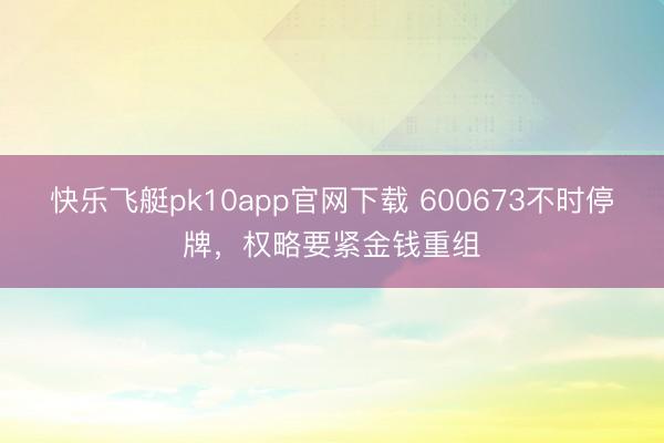 快乐飞艇pk10app官网下载 600673不时停牌，权略要紧金钱重组