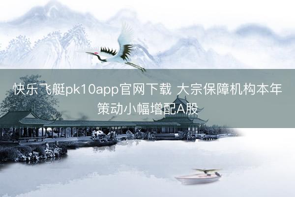 快乐飞艇pk10app官网下载 大宗保障机构本年策动小幅增配A股
