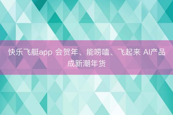 快乐飞艇app 会贺年、能唠嗑、飞起来 AI产品成新潮年货