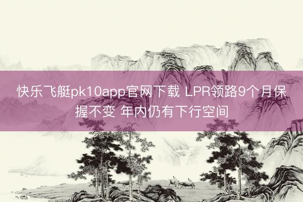 快乐飞艇pk10app官网下载 LPR领路9个月保握不变 年内仍有下行空间