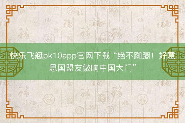 快乐飞艇pk10app官网下载 “绝不踟蹰!好意思国盟友敲响中国大门”