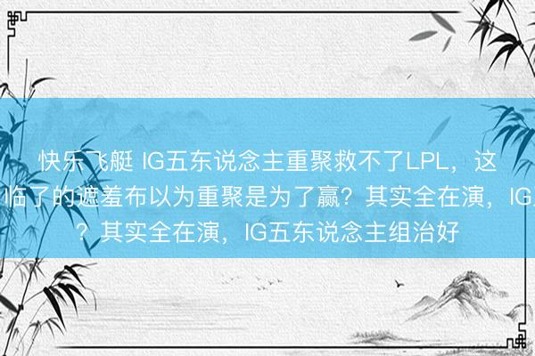 快乐飞艇 IG五东说念主重聚救不了LPL，这场怀旧狂欢扯下了临了的遮羞布以为重聚是为了赢？其实全在演，IG五东说念主组治好