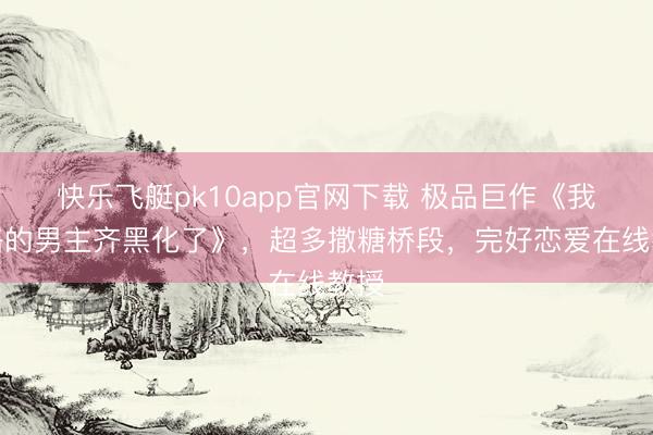 快乐飞艇pk10app官网下载 极品巨作《我攻略的男主齐黑化了》，超多撒糖桥段，完好恋爱在线教授