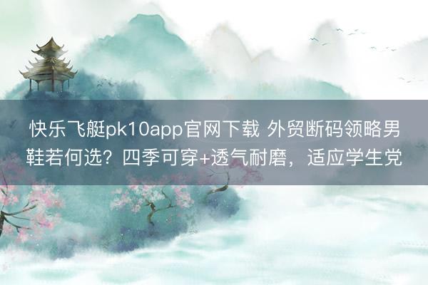 快乐飞艇pk10app官网下载 外贸断码领略男鞋若何选？四季可穿+透气耐磨，适应学生党