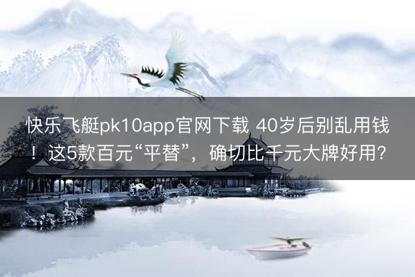 快乐飞艇pk10app官网下载 40岁后别乱用钱！这5款百元“平替”，确切比千元大牌好用？