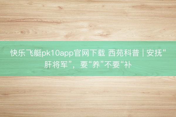 快乐飞艇pk10app官网下载 西苑科普 | 安抚“肝将军”,要“养”不要“补