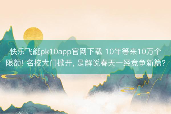 快乐飞艇pk10app官网下载 10年等来10万个限额! 名校大门掀开， 是解说春天一经竞争新篇?