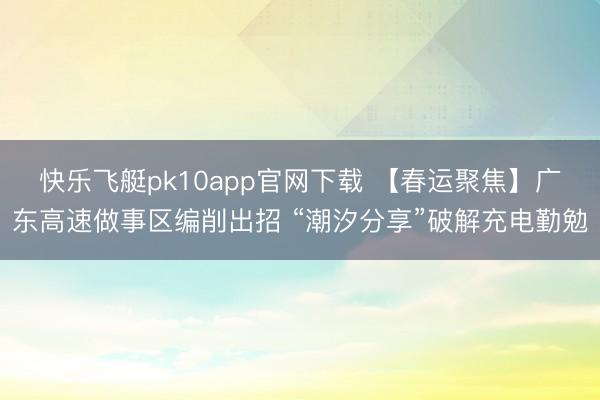 快乐飞艇pk10app官网下载 【春运聚焦】广东高速做事区编削出招 “潮汐分享”破解充电勤勉