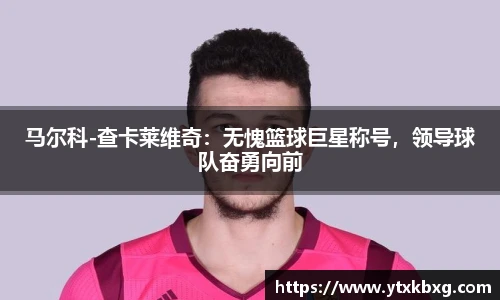 马尔科-查卡莱维奇：无愧篮球巨星称号，领导球队奋勇向前